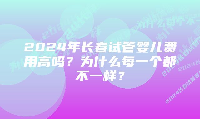 2024年长春试管婴儿费用高吗？为什么每一个都不一样？