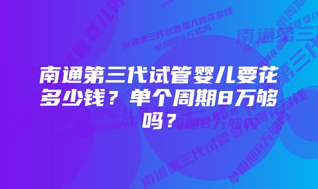 南通第三代试管婴儿要花多少钱？单个周期8万够吗？