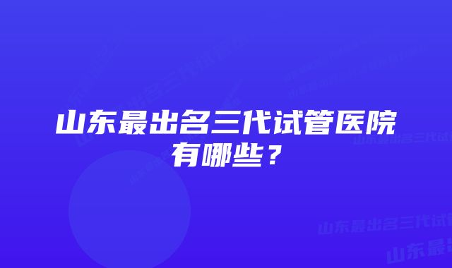 山东最出名三代试管医院有哪些？