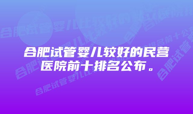 合肥试管婴儿较好的民营医院前十排名公布。