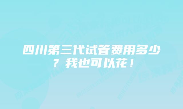 四川第三代试管费用多少？我也可以花！