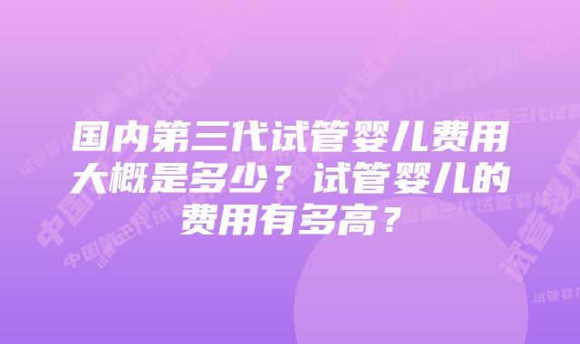 国内第三代试管婴儿费用大概是多少？试管婴儿的费用有多高？