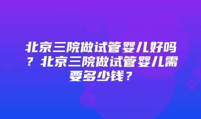 北京三院做试管婴儿好吗？北京三院做试管婴儿需要多少钱？