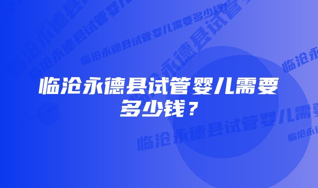 临沧永德县试管婴儿需要多少钱？