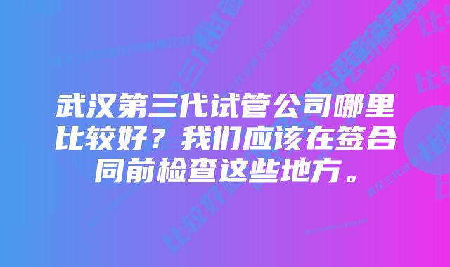 武汉第三代试管公司哪里比较好？我们应该在签合同前检查这些地方。