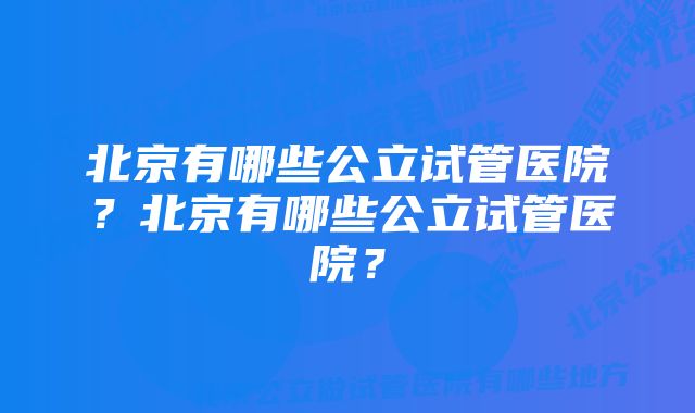 北京有哪些公立试管医院？北京有哪些公立试管医院？