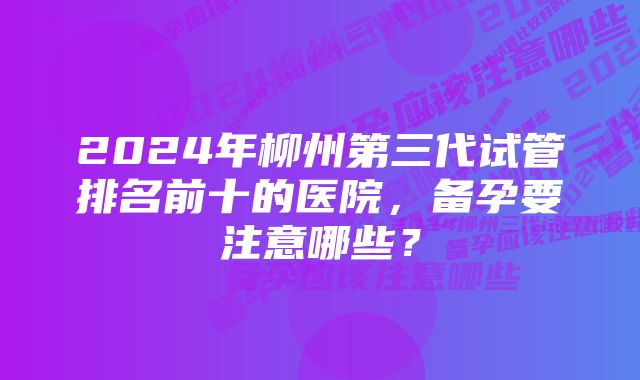 2024年柳州第三代试管排名前十的医院，备孕要注意哪些？