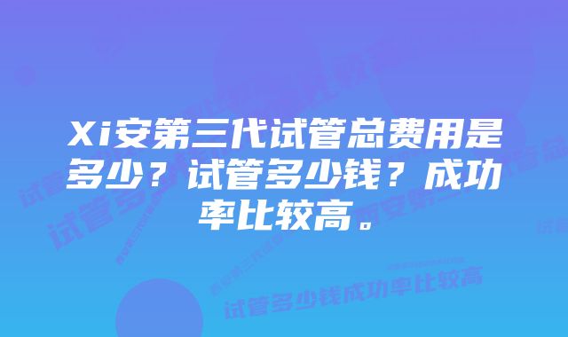 Xi安第三代试管总费用是多少？试管多少钱？成功率比较高。