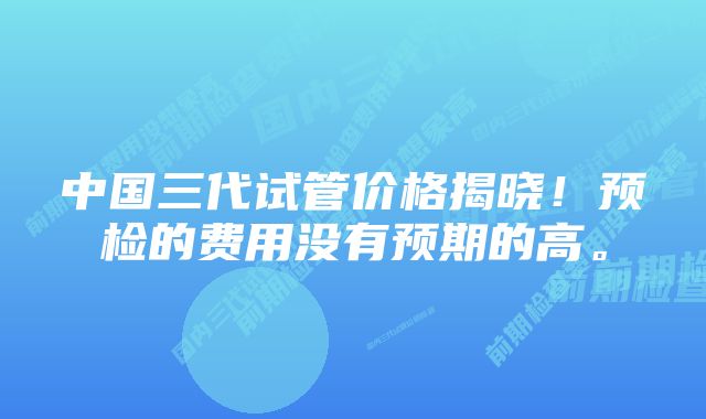 中国三代试管价格揭晓！预检的费用没有预期的高。