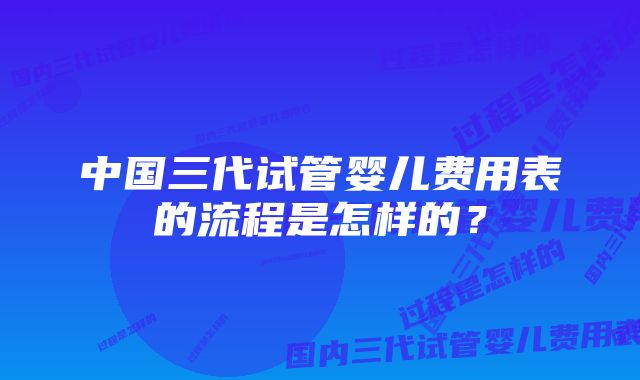 中国三代试管婴儿费用表的流程是怎样的？