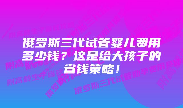 俄罗斯三代试管婴儿费用多少钱？这是给大孩子的省钱策略！