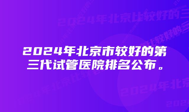 2024年北京市较好的第三代试管医院排名公布。