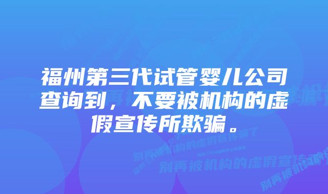 福州第三代试管婴儿公司查询到，不要被机构的虚假宣传所欺骗。