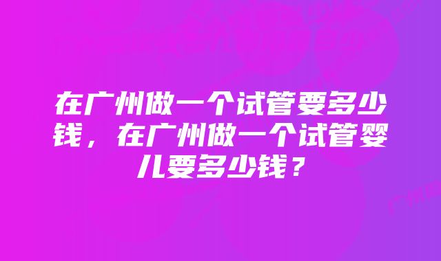 在广州做一个试管要多少钱，在广州做一个试管婴儿要多少钱？