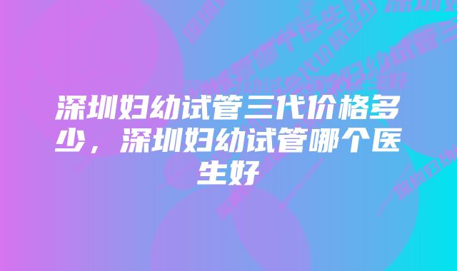 深圳妇幼试管三代价格多少，深圳妇幼试管哪个医生好