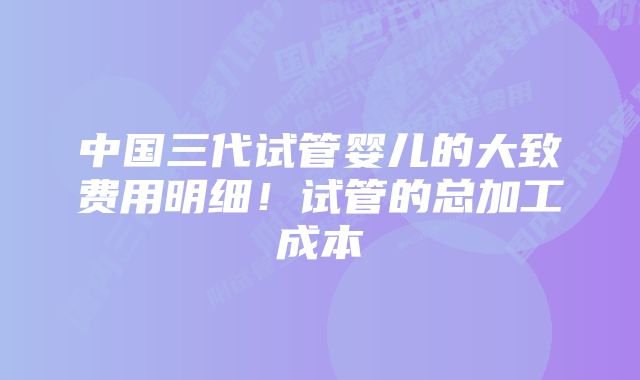 中国三代试管婴儿的大致费用明细！试管的总加工成本