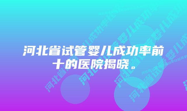 河北省试管婴儿成功率前十的医院揭晓。