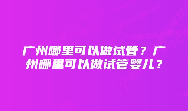 广州哪里可以做试管？广州哪里可以做试管婴儿？