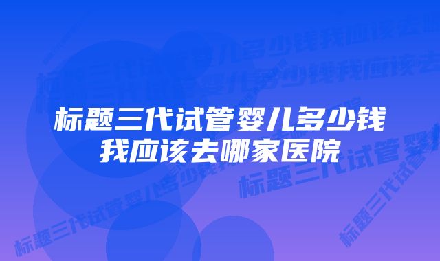 标题三代试管婴儿多少钱我应该去哪家医院