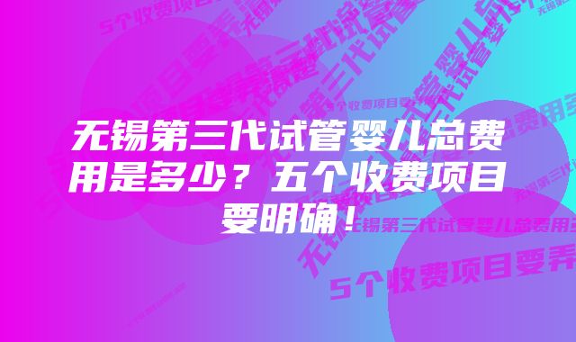 无锡第三代试管婴儿总费用是多少？五个收费项目要明确！