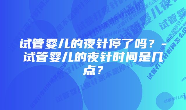 试管婴儿的夜针停了吗？-试管婴儿的夜针时间是几点？