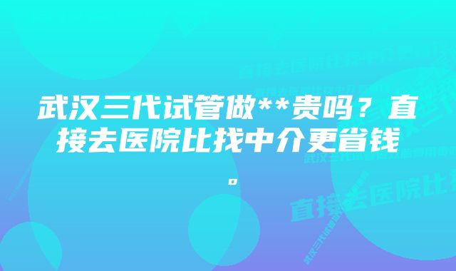 武汉三代试管做**贵吗？直接去医院比找中介更省钱。