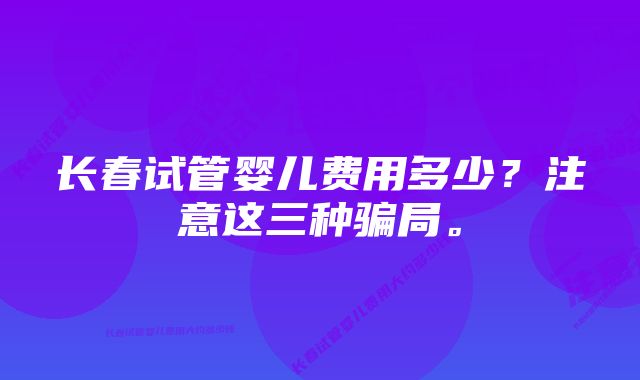 长春试管婴儿费用多少？注意这三种骗局。