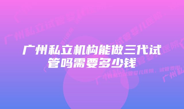 广州私立机构能做三代试管吗需要多少钱