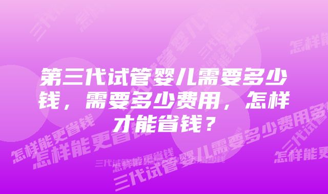 第三代试管婴儿需要多少钱，需要多少费用，怎样才能省钱？