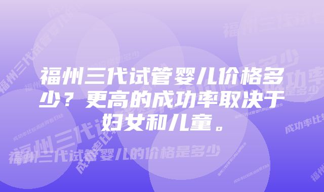 福州三代试管婴儿价格多少？更高的成功率取决于妇女和儿童。