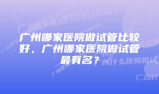 广州哪家医院做试管比较好，广州哪家医院做试管最有名？