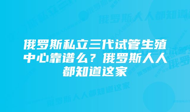 俄罗斯私立三代试管生殖中心靠谱么？俄罗斯人人都知道这家