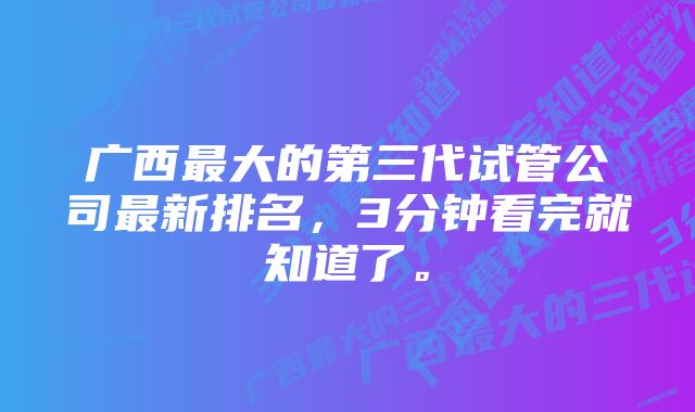 广西最大的第三代试管公司最新排名，3分钟看完就知道了。