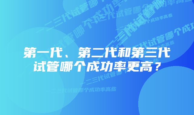 第一代、第二代和第三代试管哪个成功率更高？