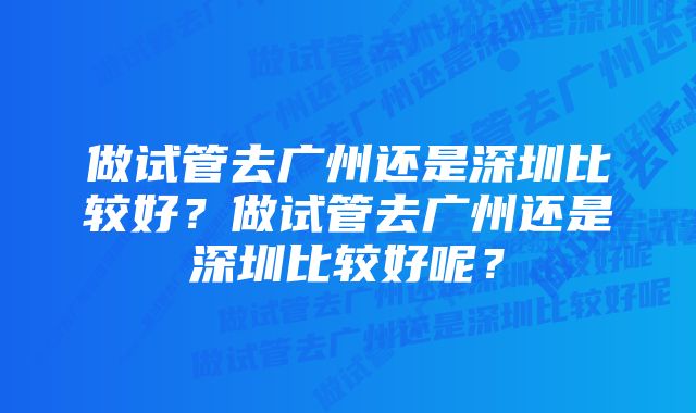 做试管去广州还是深圳比较好？做试管去广州还是深圳比较好呢？