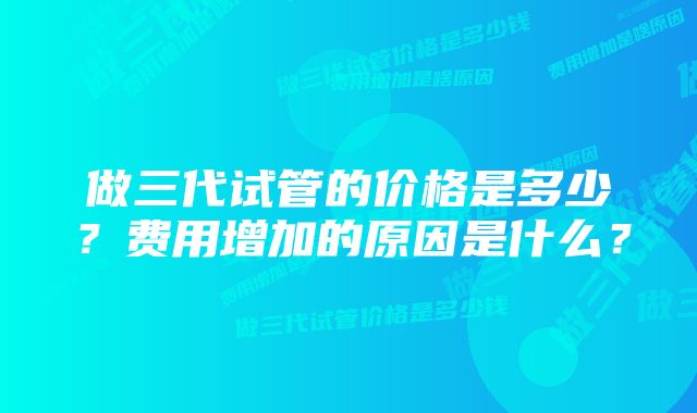 做三代试管的价格是多少？费用增加的原因是什么？