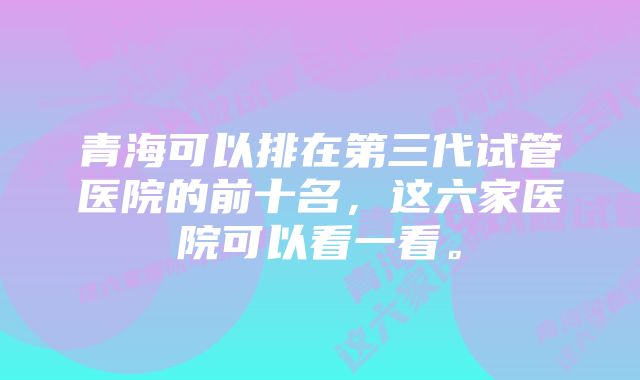 青海可以排在第三代试管医院的前十名，这六家医院可以看一看。