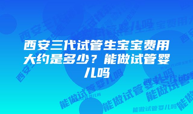 西安三代试管生宝宝费用大约是多少？能做试管婴儿吗