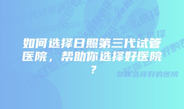 如何选择日照第三代试管医院，帮助你选择好医院？