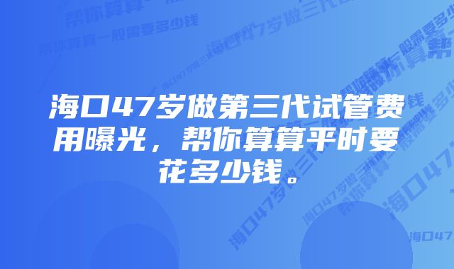 海口47岁做第三代试管费用曝光，帮你算算平时要花多少钱。