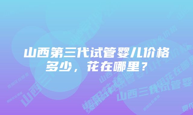 山西第三代试管婴儿价格多少，花在哪里？