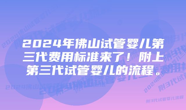 2024年佛山试管婴儿第三代费用标准来了！附上第三代试管婴儿的流程。