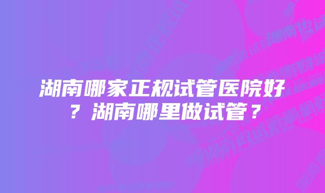 湖南哪家正规试管医院好？湖南哪里做试管？