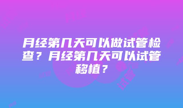 月经第几天可以做试管检查？月经第几天可以试管移植？