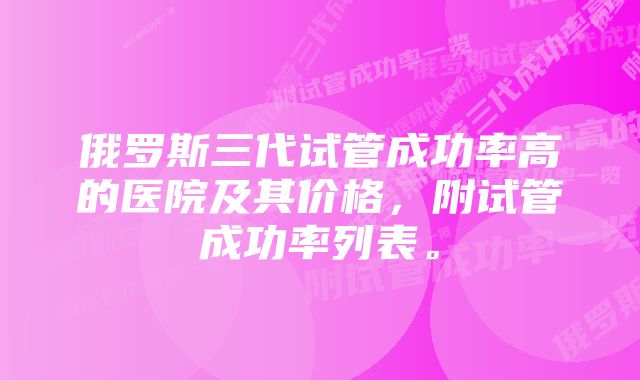 俄罗斯三代试管成功率高的医院及其价格，附试管成功率列表。