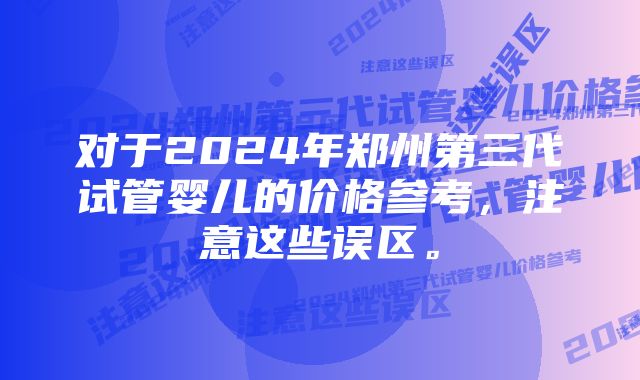 对于2024年郑州第三代试管婴儿的价格参考，注意这些误区。