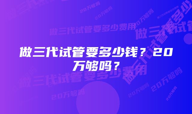 做三代试管要多少钱？20万够吗？