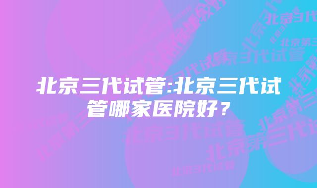 北京三代试管:北京三代试管哪家医院好？