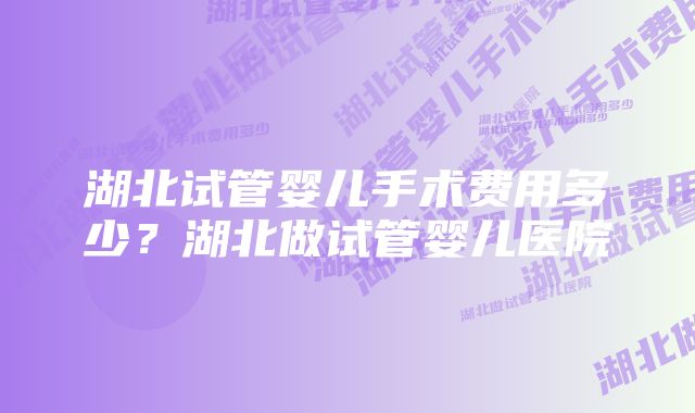 湖北试管婴儿手术费用多少？湖北做试管婴儿医院