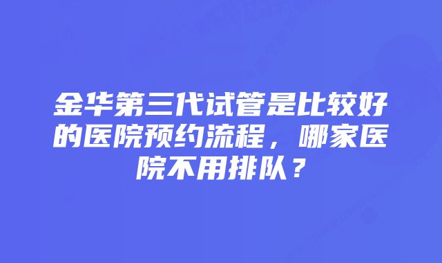 金华第三代试管是比较好的医院预约流程，哪家医院不用排队？